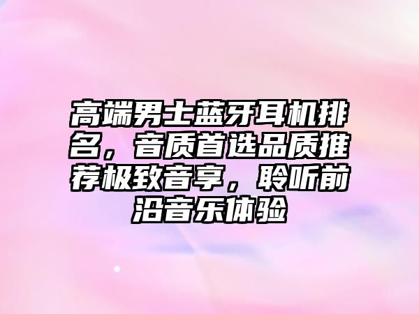 高端男士藍(lán)牙耳機(jī)排名，音質(zhì)首選品質(zhì)推薦極致音享，聆聽前沿音樂體驗(yàn)