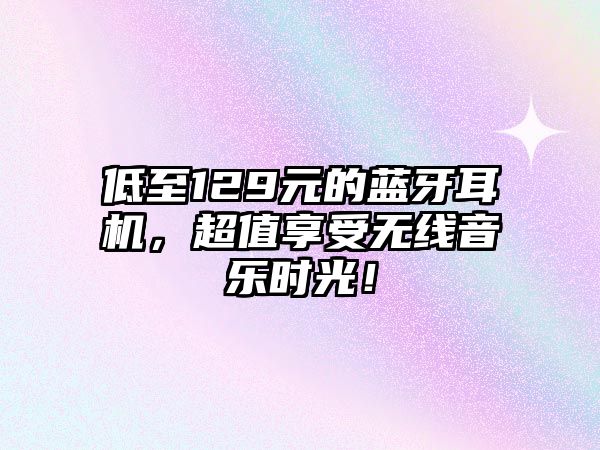 低至129元的藍(lán)牙耳機(jī)，超值享受無(wú)線音樂(lè)時(shí)光！