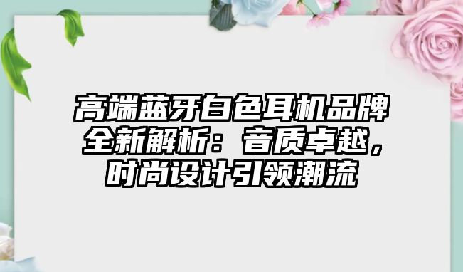 高端藍牙白色耳機品牌全新解析：音質(zhì)卓越，時尚設(shè)計引領(lǐng)潮流