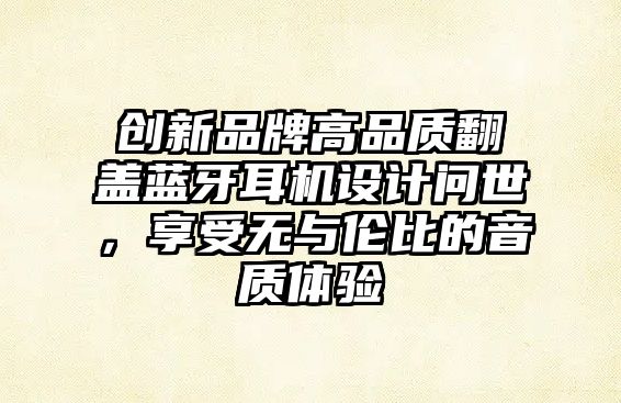 創(chuàng)新品牌高品質(zhì)翻蓋藍(lán)牙耳機(jī)設(shè)計(jì)問(wèn)世，享受無(wú)與倫比的音質(zhì)體驗(yàn)