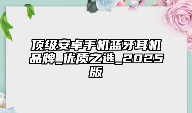頂級(jí)安卓手機(jī)藍(lán)牙耳機(jī)品牌_優(yōu)質(zhì)之選_2025版