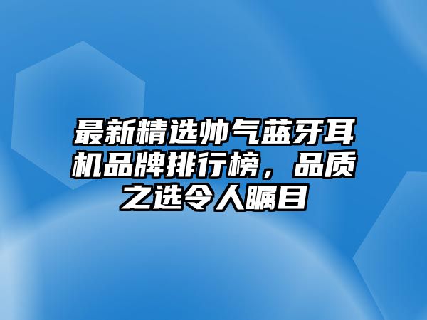 最新精選帥氣藍(lán)牙耳機(jī)品牌排行榜，品質(zhì)之選令人矚目