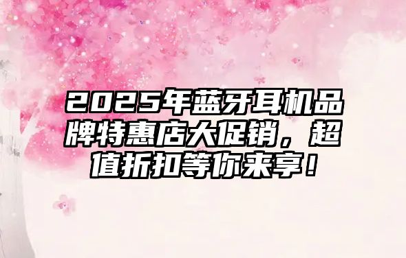 2025年藍牙耳機品牌特惠店大促銷，超值折扣等你來享！