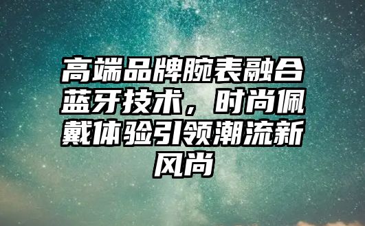 高端品牌腕表融合藍(lán)牙技術(shù)，時(shí)尚佩戴體驗(yàn)引領(lǐng)潮流新風(fēng)尚