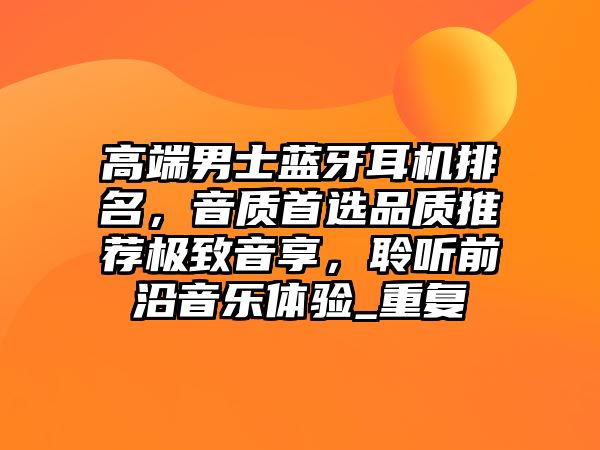 高端男士藍牙耳機排名，音質(zhì)首選品質(zhì)推薦極致音享，聆聽前沿音樂體驗_重復(fù)