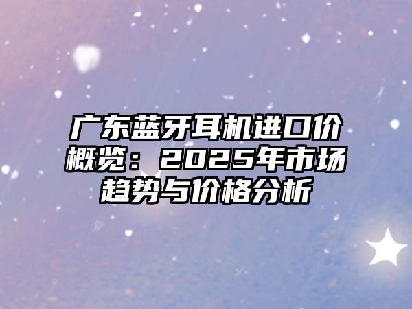 廣東藍(lán)牙耳機(jī)進(jìn)口價概覽：2025年市場趨勢與價格分析
